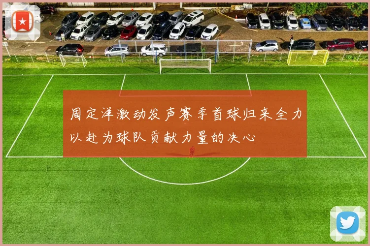 周定洋激动发声赛季首球归来全力以赴为球队贡献力量的决心